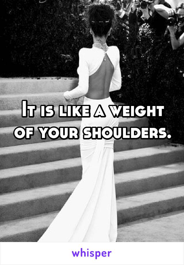 It is like a weight of your shoulders. 