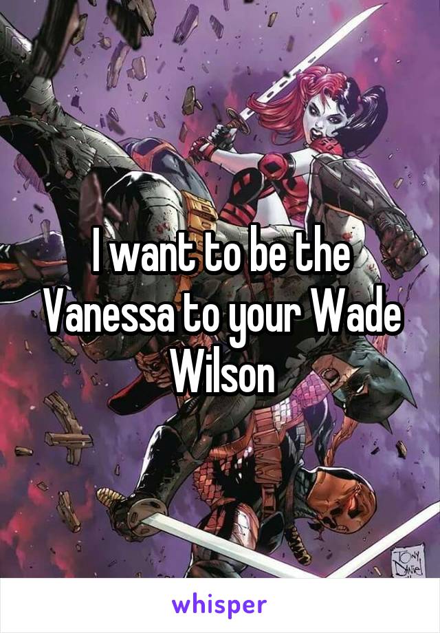 I want to be the Vanessa to your Wade Wilson