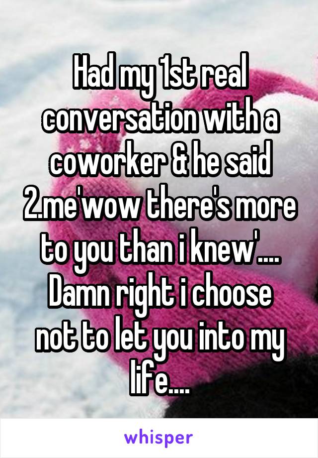 Had my 1st real conversation with a coworker & he said 2.me'wow there's more to you than i knew'....
Damn right i choose not to let you into my life....