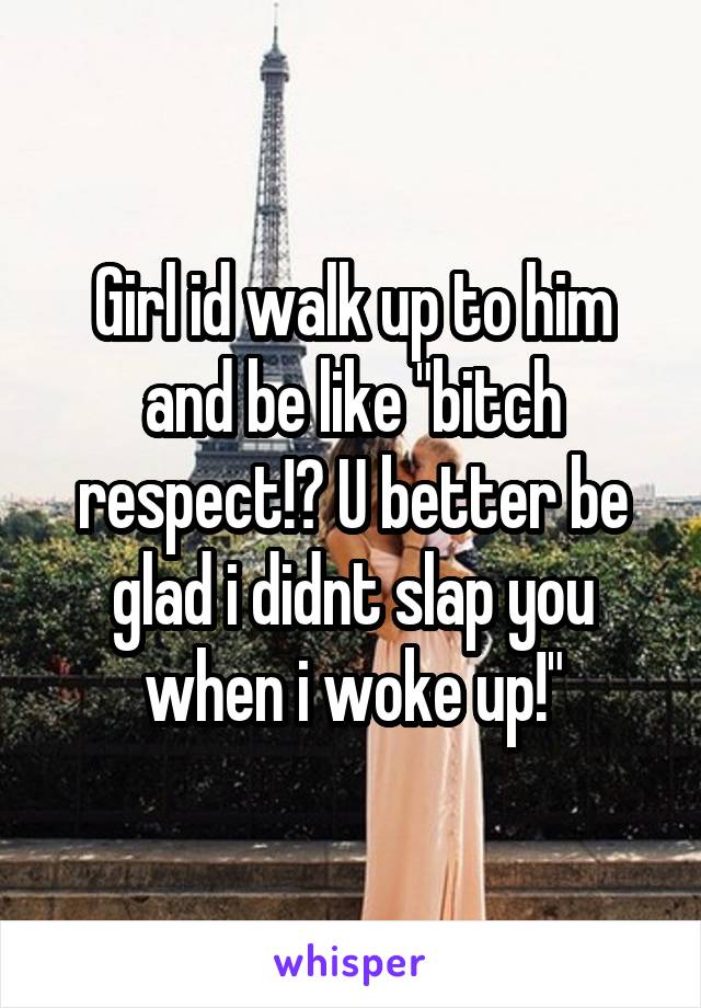Girl id walk up to him and be like "bitch respect!? U better be glad i didnt slap you when i woke up!"