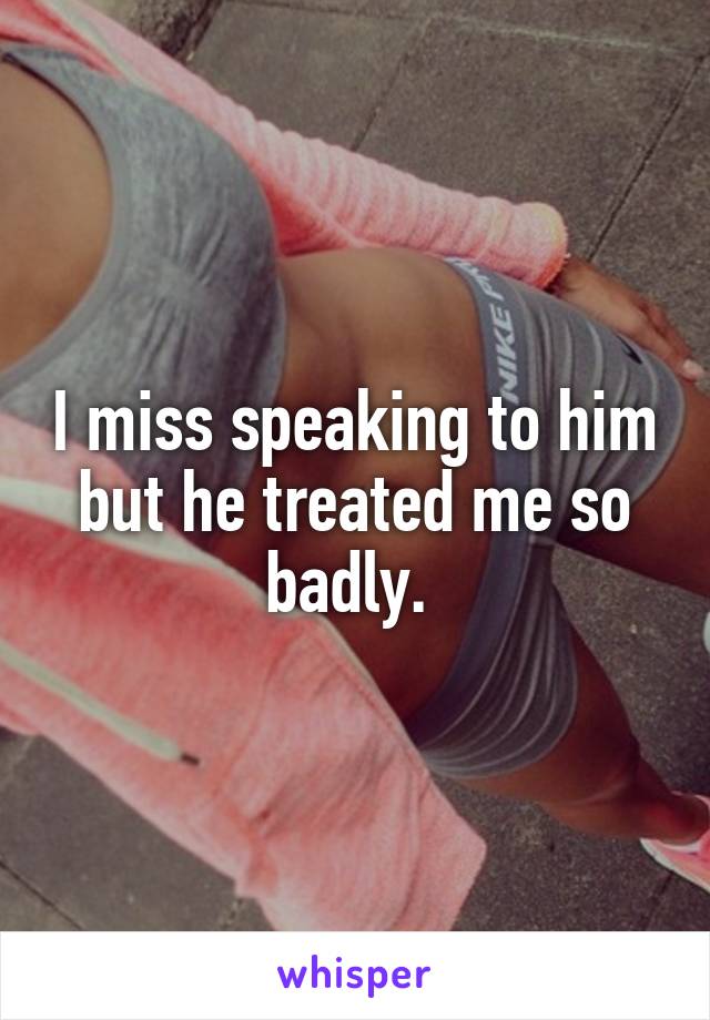 I miss speaking to him but he treated me so badly. 