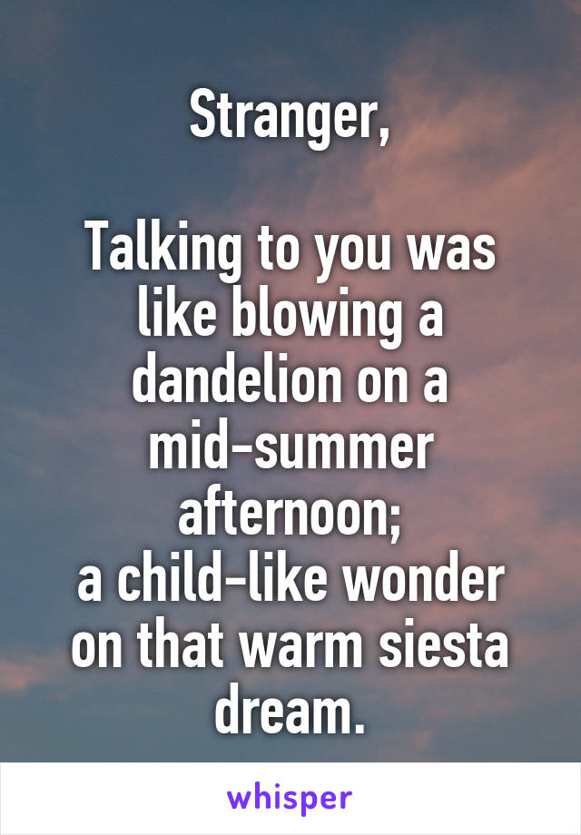 Stranger,

Talking to you was like blowing a dandelion on a mid-summer afternoon;
a child-like wonder on that warm siesta dream.