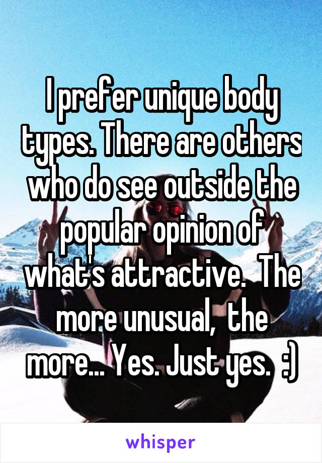 I prefer unique body types. There are others who do see outside the popular opinion of what's attractive.  The more unusual,  the more... Yes. Just yes.  :)