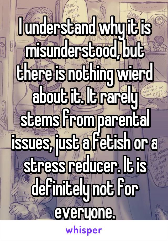 I understand why it is misunderstood, but there is nothing wierd about it. It rarely stems from parental issues, just a fetish or a stress reducer. It is definitely not for everyone.