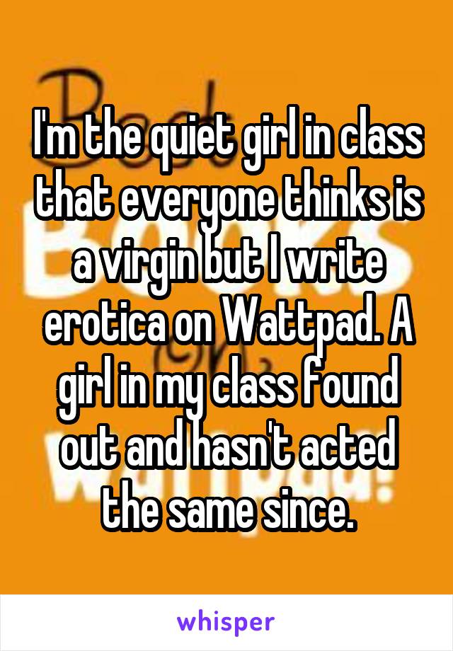 I'm the quiet girl in class that everyone thinks is a virgin but I write erotica on Wattpad. A girl in my class found out and hasn't acted the same since.