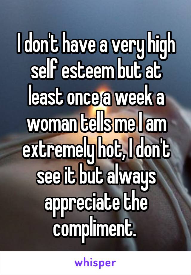 I don't have a very high self esteem but at least once a week a woman tells me I am extremely hot, I don't see it but always appreciate the compliment. 