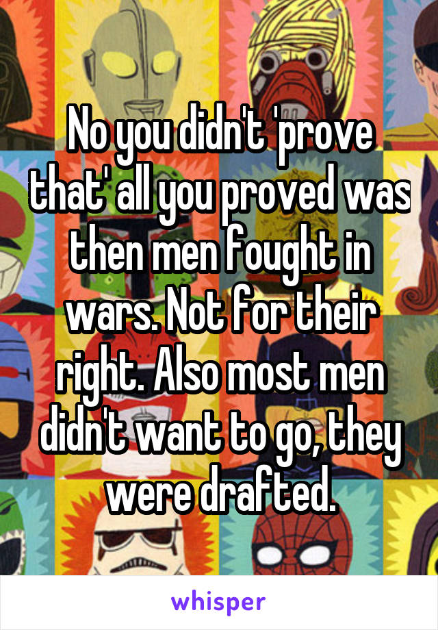 No you didn't 'prove that' all you proved was then men fought in wars. Not for their right. Also most men didn't want to go, they were drafted.