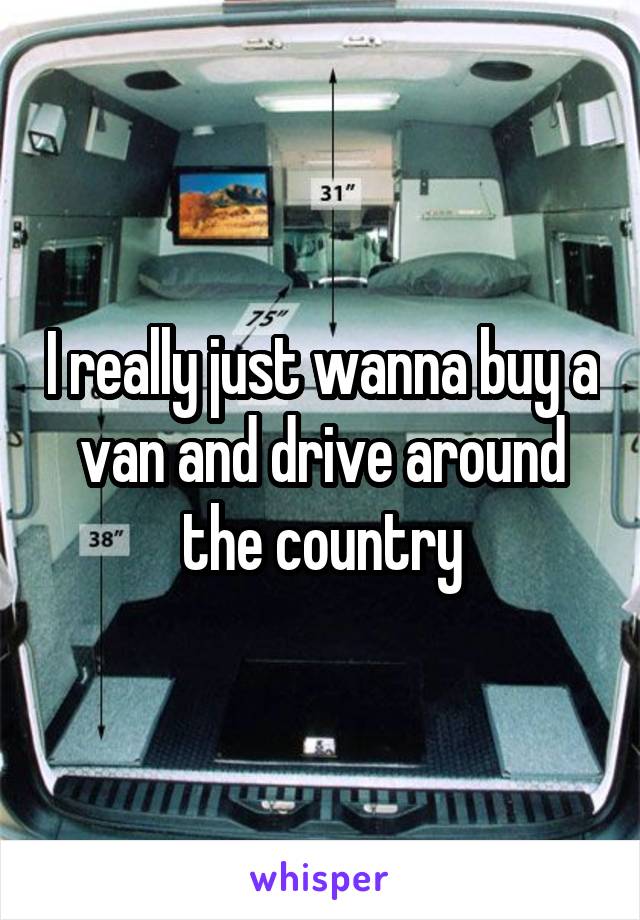 I really just wanna buy a van and drive around the country