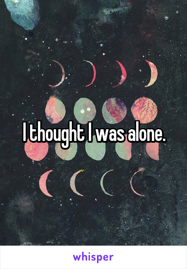 I thought I was alone.