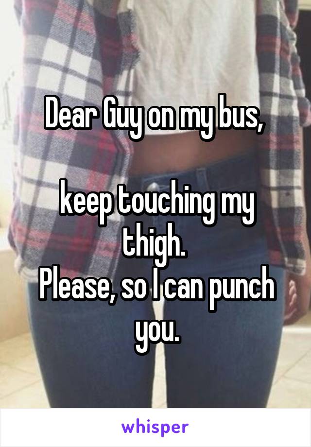 Dear Guy on my bus, 

keep touching my thigh. 
Please, so I can punch you.