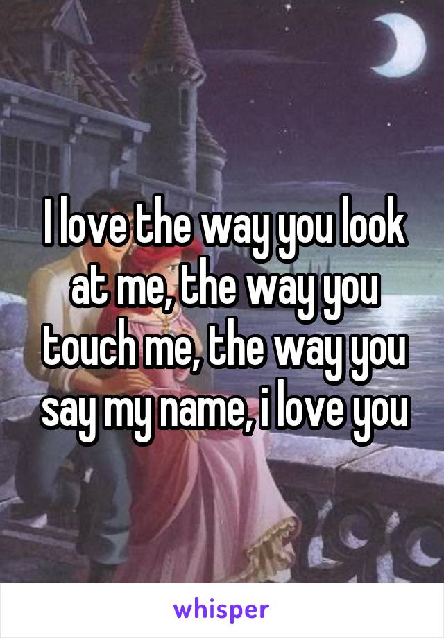 I love the way you look at me, the way you touch me, the way you say my name, i love you