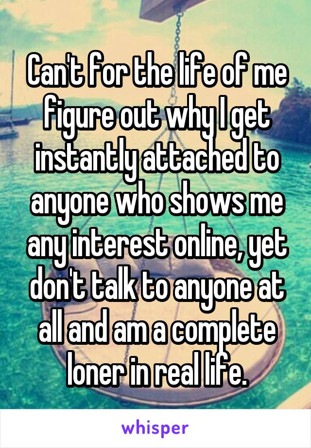 Can't for the life of me figure out why I get instantly attached to anyone who shows me any interest online, yet don't talk to anyone at all and am a complete loner in real life.