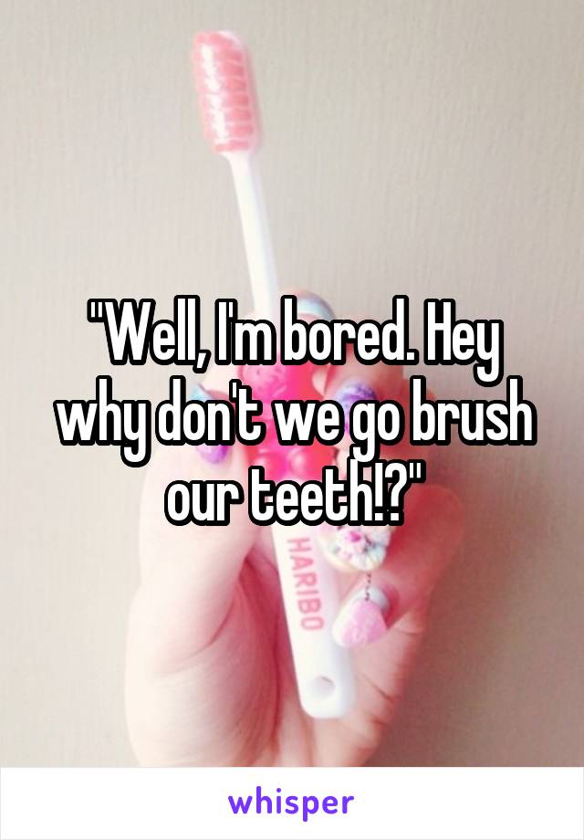 "Well, I'm bored. Hey why don't we go brush our teeth!?"