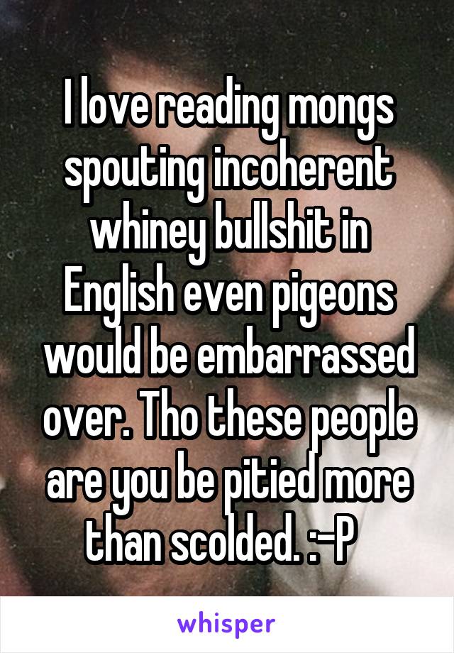 I love reading mongs spouting incoherent whiney bullshit in English even pigeons would be embarrassed over. Tho these people are you be pitied more than scolded. :-P  