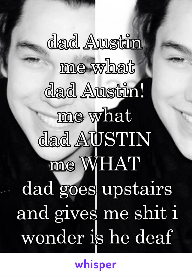 dad Austin 
me what
dad Austin! 
me what 
dad AUSTIN 
me WHAT 
dad goes upstairs and gives me shit i wonder is he deaf