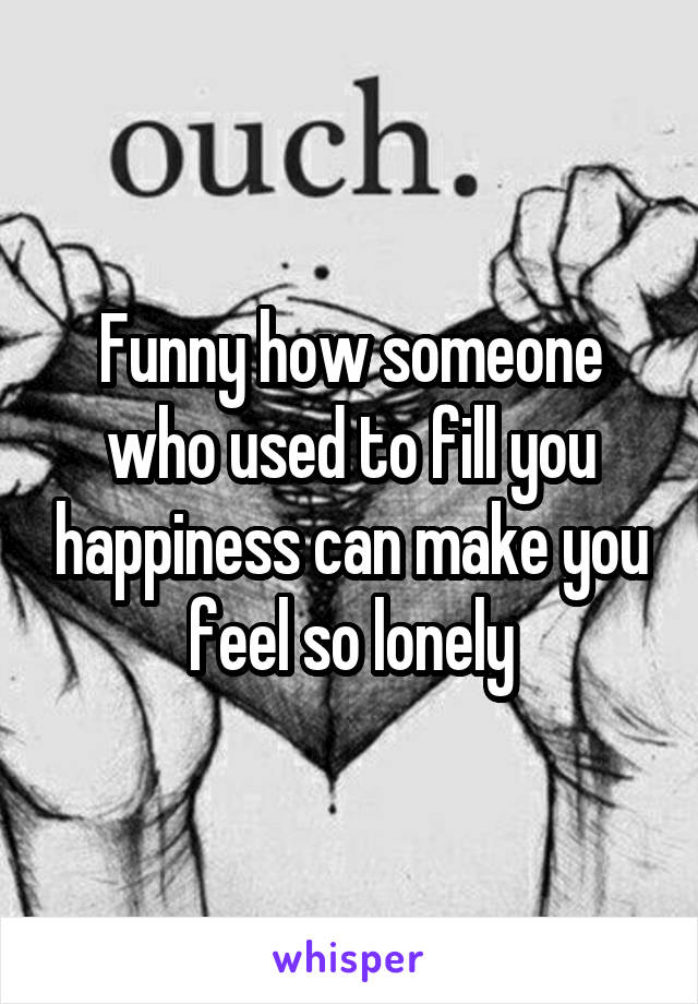 Funny how someone who used to fill you happiness can make you feel so lonely