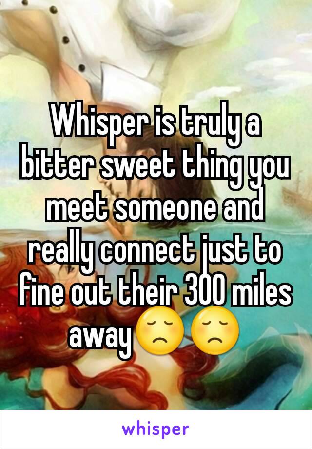 Whisper is truly a bitter sweet thing you meet someone and really connect just to fine out their 300 miles away😞😞