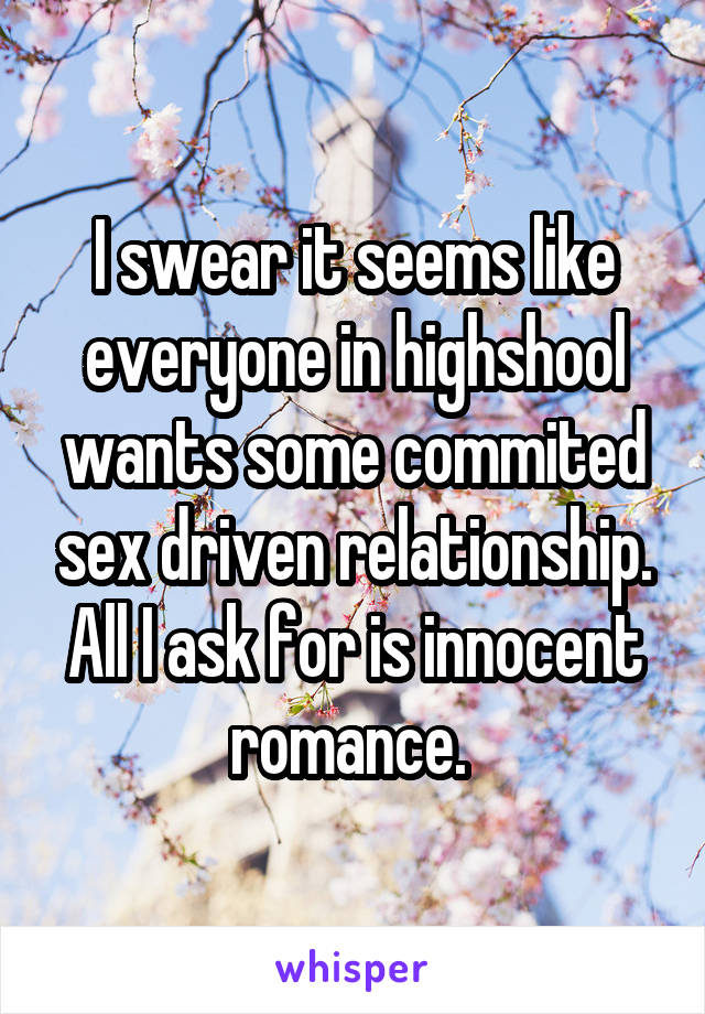 I swear it seems like everyone in highshool wants some commited sex driven relationship. All I ask for is innocent romance. 