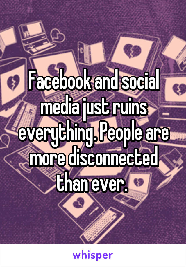 Facebook and social media just ruins everything. People are more disconnected than ever. 