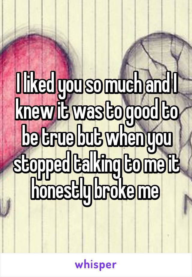 I liked you so much and I knew it was to good to be true but when you stopped talking to me it honestly broke me 