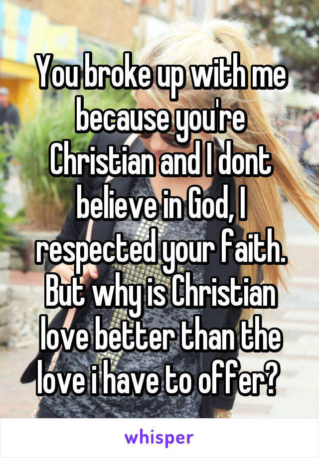 You broke up with me because you're Christian and I dont believe in God, I respected your faith. But why is Christian love better than the love i have to offer? 