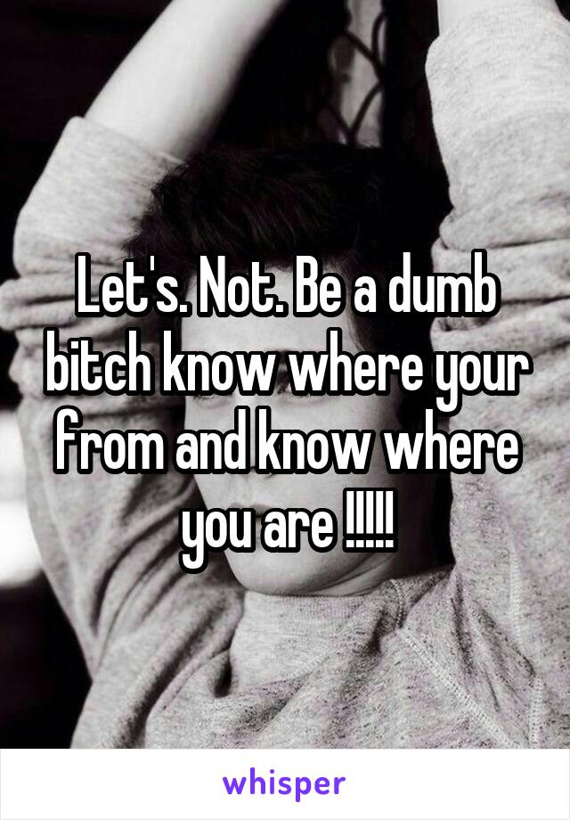 Let's. Not. Be a dumb bitch know where your from and know where you are !!!!!