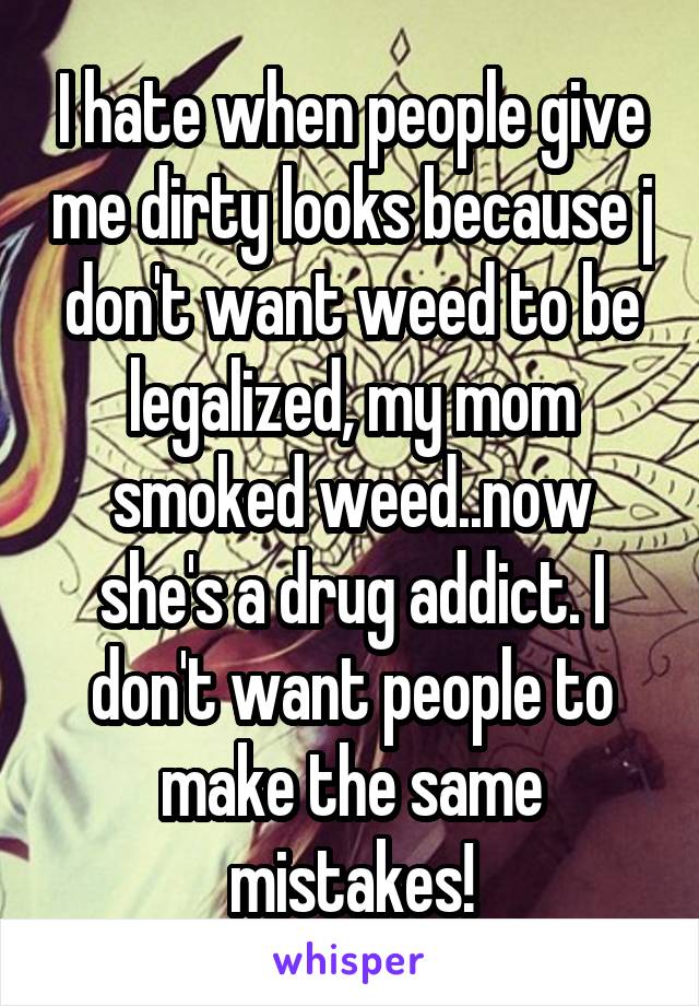I hate when people give me dirty looks because j don't want weed to be legalized, my mom smoked weed..now she's a drug addict. I don't want people to make the same mistakes!