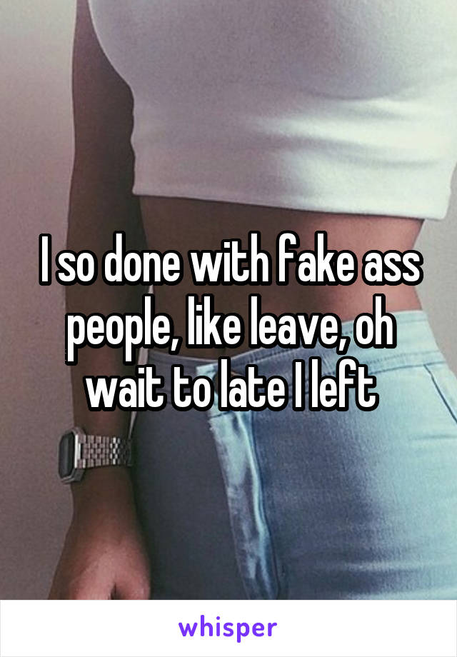 I so done with fake ass people, like leave, oh wait to late I left