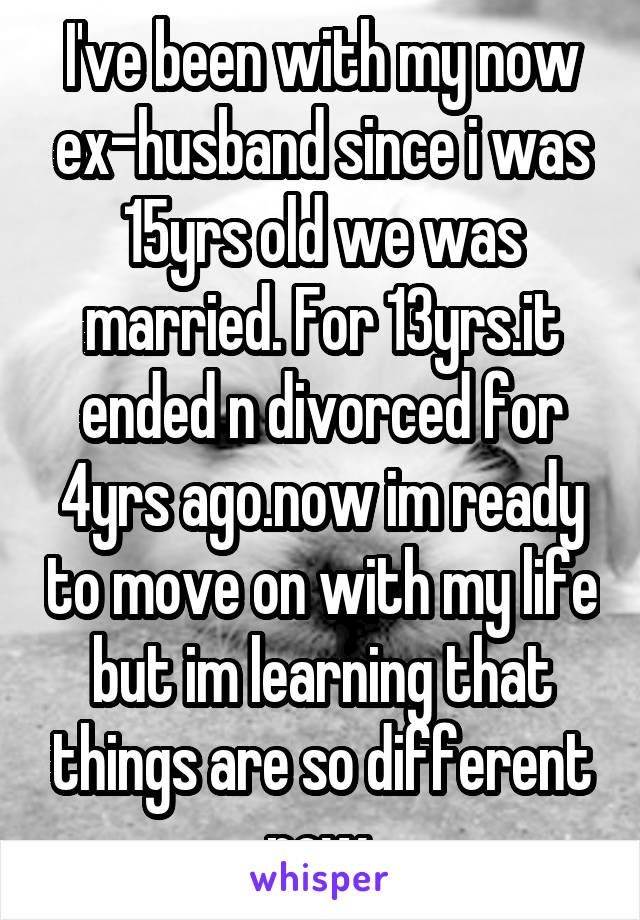 I've been with my now ex-husband since i was 15yrs old we was married. For 13yrs.it ended n divorced for 4yrs ago.now im ready to move on with my life but im learning that things are so different now.