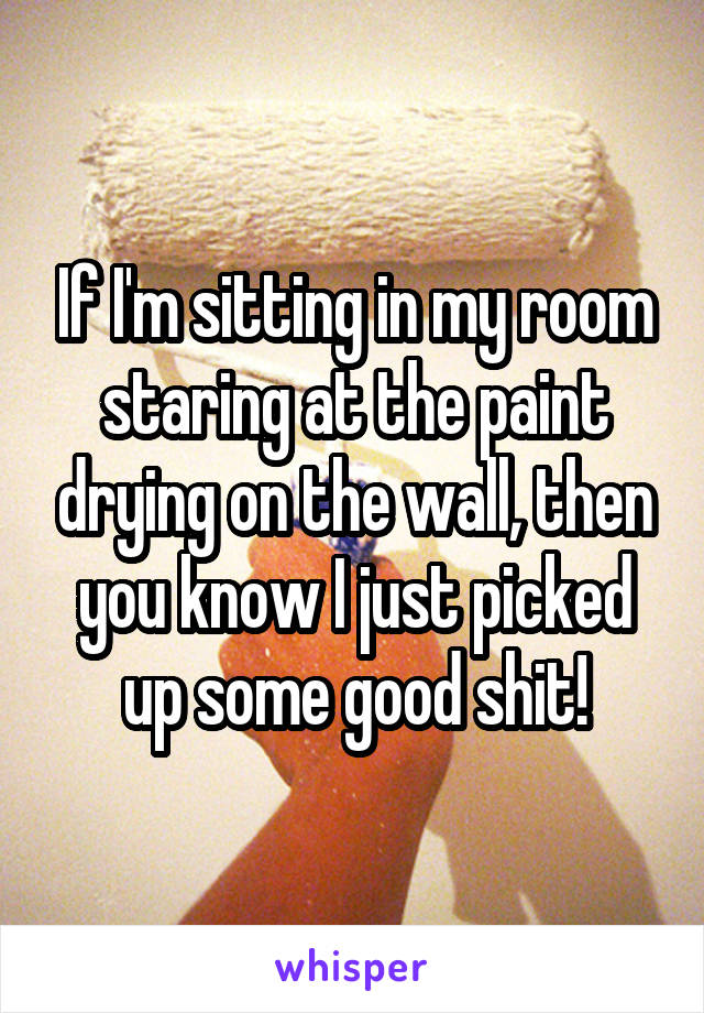 If I'm sitting in my room staring at the paint drying on the wall, then you know I just picked up some good shit!