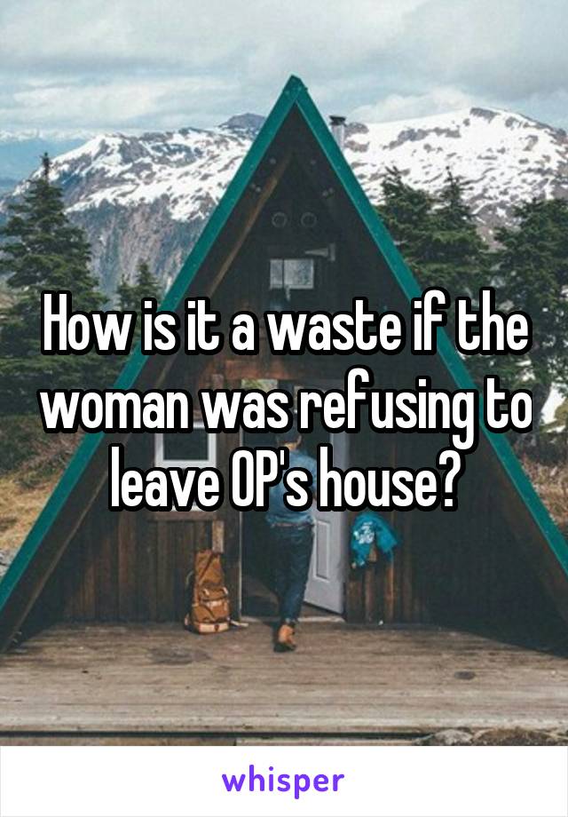 How is it a waste if the woman was refusing to leave OP's house?