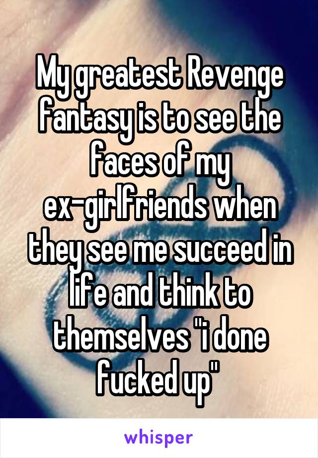 My greatest Revenge fantasy is to see the faces of my ex-girlfriends when they see me succeed in life and think to themselves "i done fucked up" 