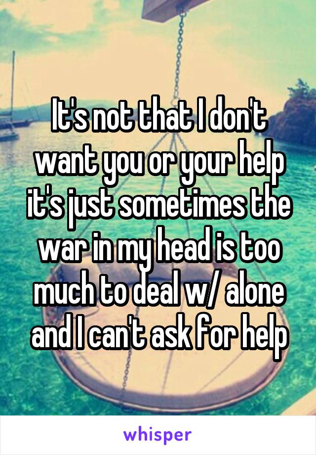 It's not that I don't want you or your help it's just sometimes the war in my head is too much to deal w/ alone and I can't ask for help