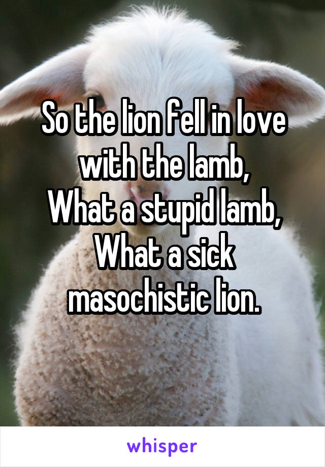 So the lion fell in love with the lamb,
What a stupid lamb,
What a sick masochistic lion.
