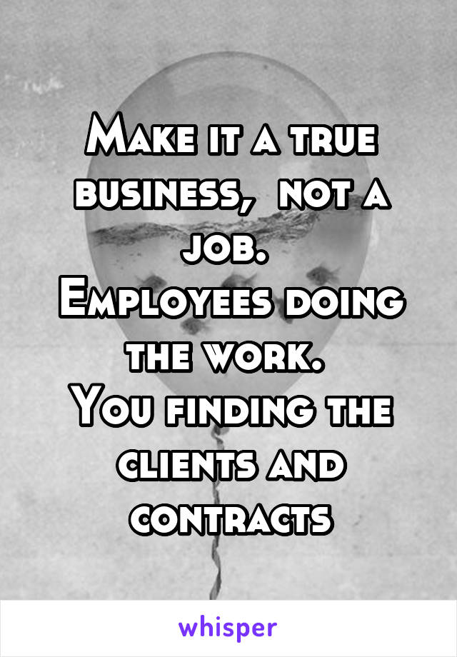 Make it a true business,  not a job. 
Employees doing the work. 
You finding the clients and contracts