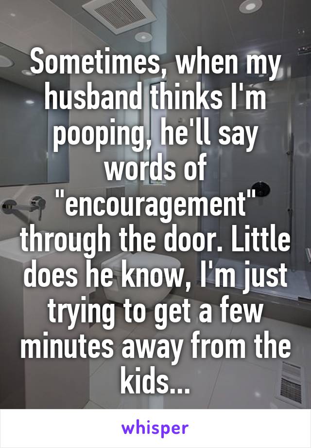 Sometimes, when my husband thinks I'm pooping, he'll say words of "encouragement" through the door. Little does he know, I'm just trying to get a few minutes away from the kids...