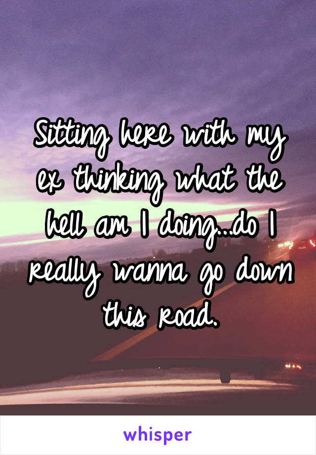 Sitting here with my ex thinking what the hell am I doing...do I really wanna go down this road.