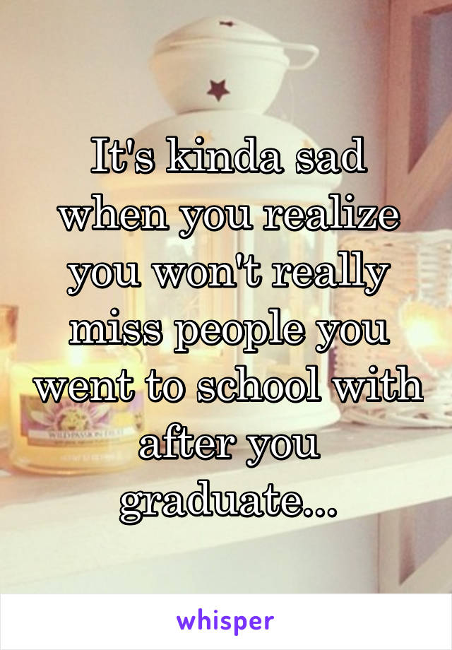 It's kinda sad when you realize you won't really miss people you went to school with after you graduate...