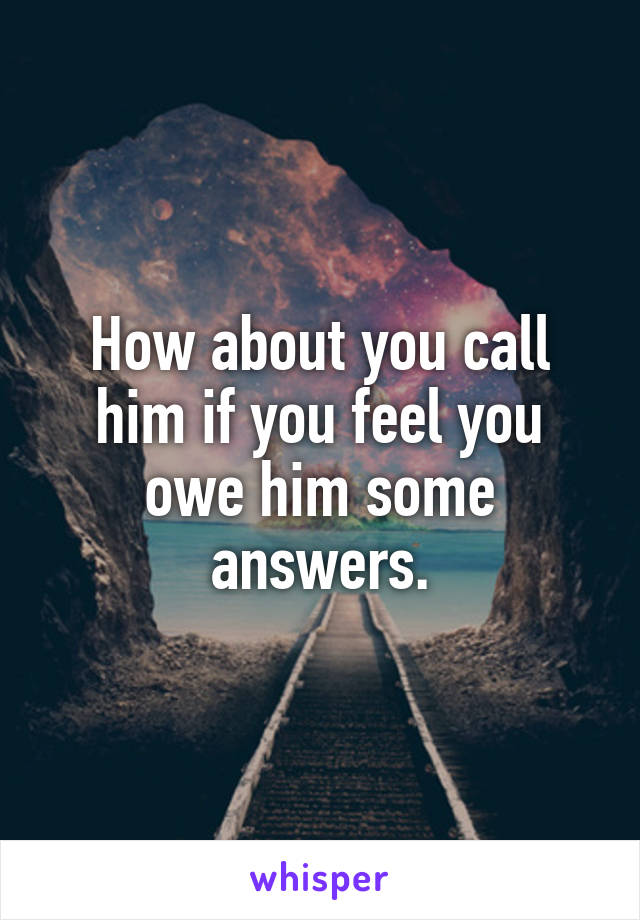 How about you call him if you feel you owe him some answers.