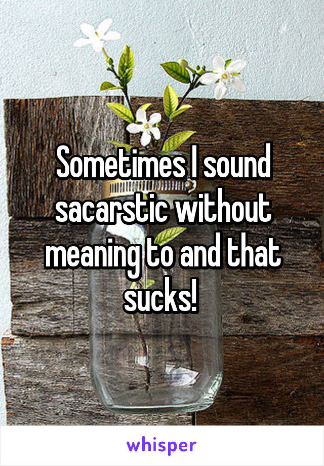 Sometimes I sound sacarstic without meaning to and that sucks! 