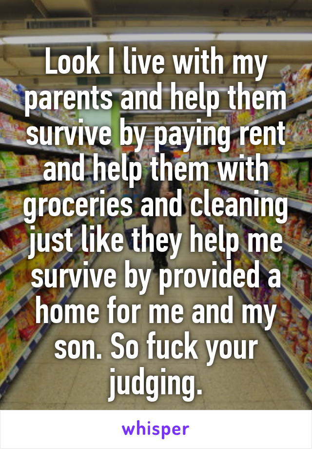 Look I live with my parents and help them survive by paying rent and help them with groceries and cleaning just like they help me survive by provided a home for me and my son. So fuck your judging.