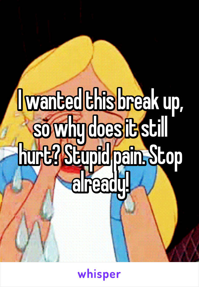 I wanted this break up, so why does it still hurt? Stupid pain. Stop already!