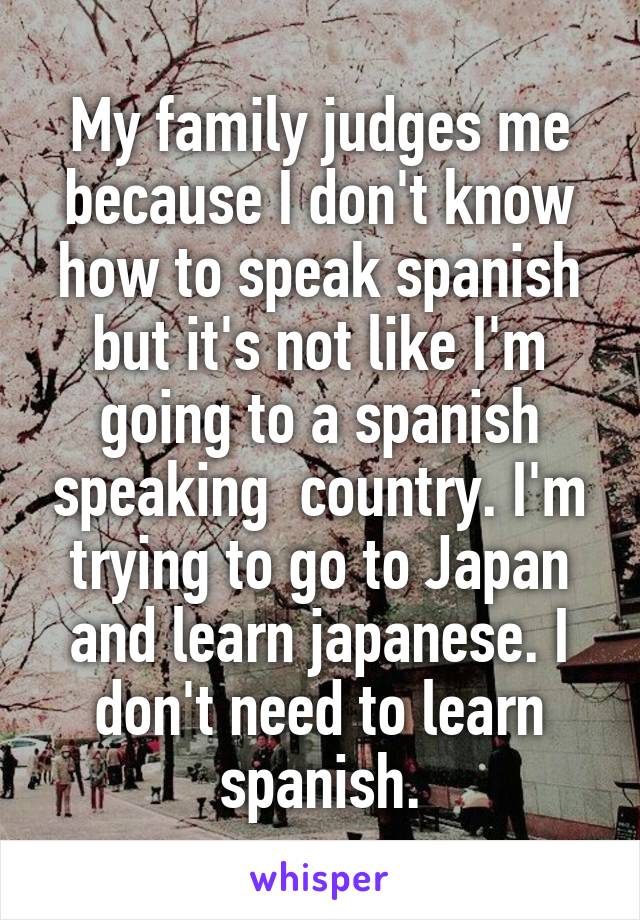 My family judges me because I don't know how to speak spanish but it's not like I'm going to a spanish speaking  country. I'm trying to go to Japan and learn japanese. I don't need to learn spanish.