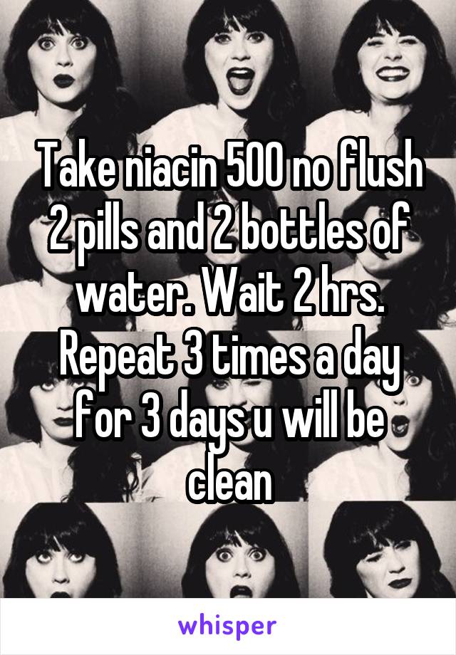Take niacin 500 no flush 2 pills and 2 bottles of water. Wait 2 hrs. Repeat 3 times a day for 3 days u will be clean