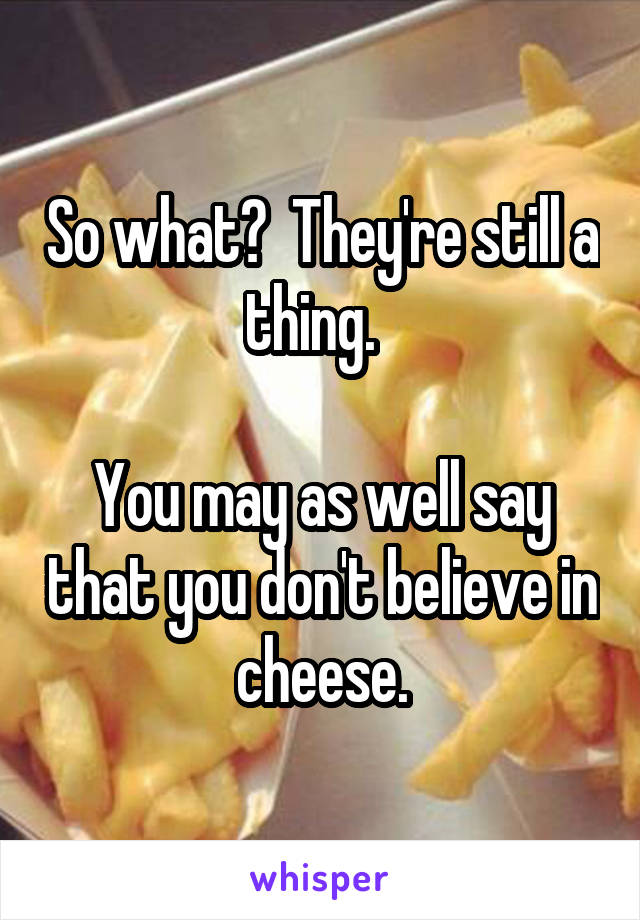 So what?  They're still a thing.  

You may as well say that you don't believe in cheese.