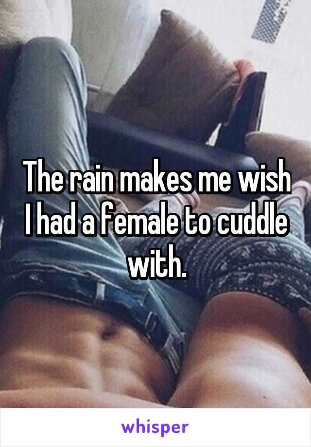 The rain makes me wish I had a female to cuddle with.