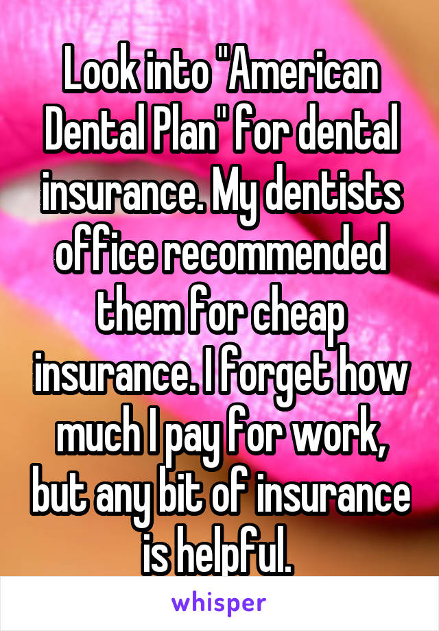 Look into "American Dental Plan" for dental insurance. My dentists office recommended them for cheap insurance. I forget how much I pay for work, but any bit of insurance is helpful. 