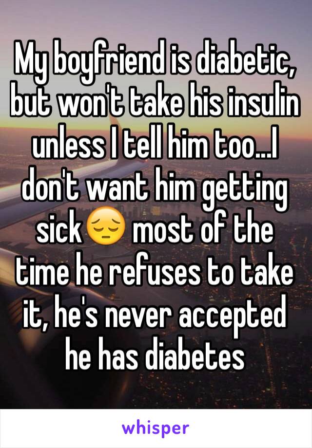 My boyfriend is diabetic, but won't take his insulin unless I tell him too...I don't want him getting sick😔 most of the time he refuses to take it, he's never accepted he has diabetes 