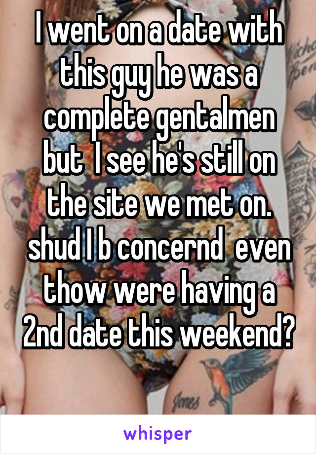 I went on a date with this guy he was a complete gentalmen but  I see he's still on the site we met on. shud I b concernd  even thow were having a 2nd date this weekend? 
