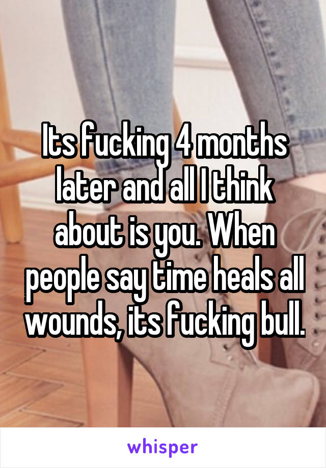 Its fucking 4 months later and all I think about is you. When people say time heals all wounds, its fucking bull.